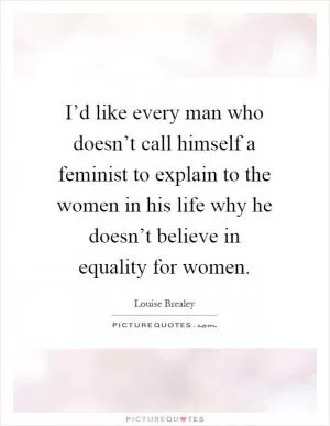 I’d like every man who doesn’t call himself a feminist to explain to the women in his life why he doesn’t believe in equality for women Picture Quote #1