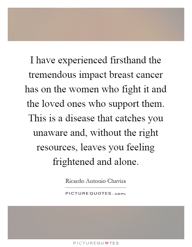I have experienced firsthand the tremendous impact breast cancer has on the women who fight it and the loved ones who support them. This is a disease that catches you unaware and, without the right resources, leaves you feeling frightened and alone Picture Quote #1