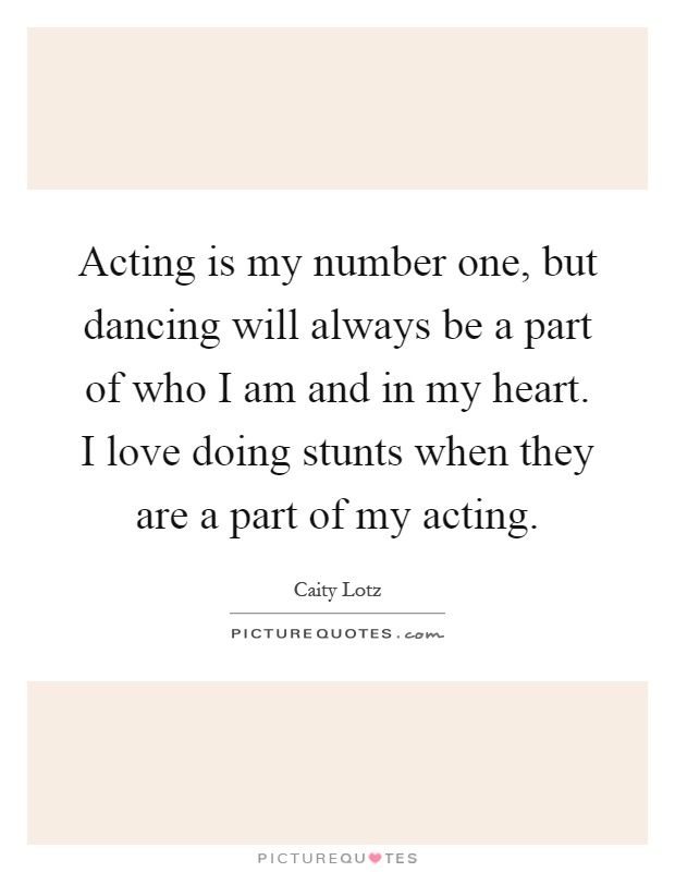 Acting is my number one, but dancing will always be a part of who I am and in my heart. I love doing stunts when they are a part of my acting Picture Quote #1