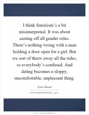 I think feminism’s a bit misinterpreted. It was about casting off all gender roles. There’s nothing wrong with a man holding a door open for a girl. But we sort of threw away all the rules, so everybody’s confused. And dating becomes a sloppy, uncomfortable, unpleasant thing Picture Quote #1
