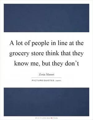 A lot of people in line at the grocery store think that they know me, but they don’t Picture Quote #1