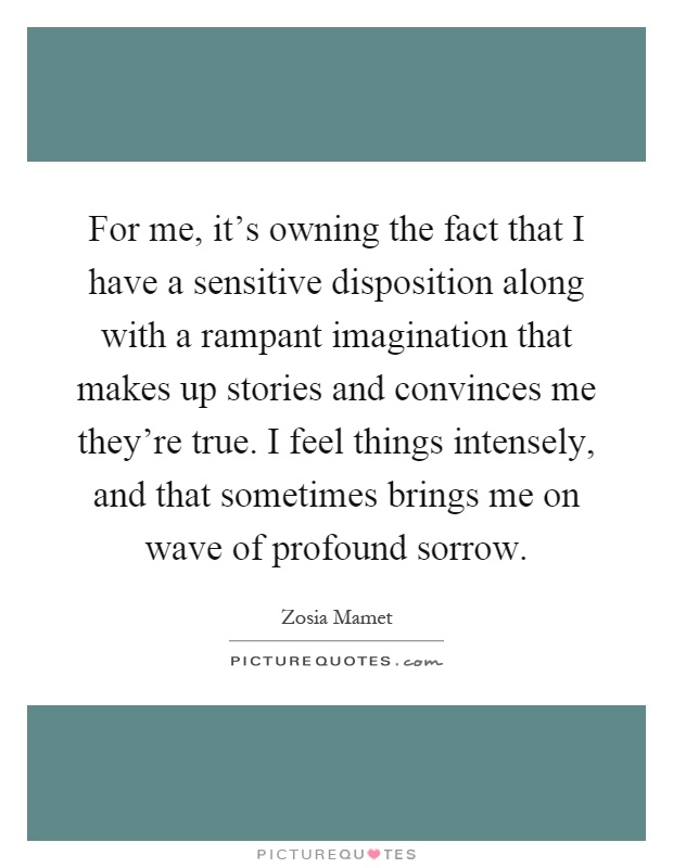For me, it’s owning the fact that I have a sensitive disposition along with a rampant imagination that makes up stories and convinces me they’re true. I feel things intensely, and that sometimes brings me on wave of profound sorrow Picture Quote #1