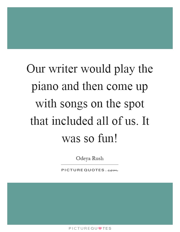Our writer would play the piano and then come up with songs on the spot that included all of us. It was so fun! Picture Quote #1
