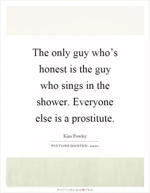 The only guy who’s honest is the guy who sings in the shower. Everyone else is a prostitute Picture Quote #1