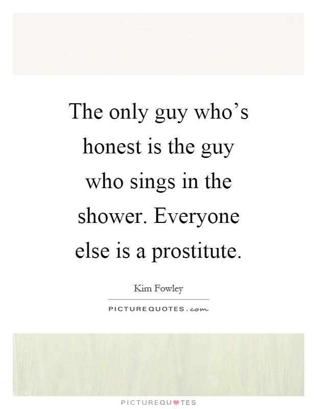 The only guy who's honest is the guy who sings in the shower. Everyone else is a prostitute Picture Quote #1