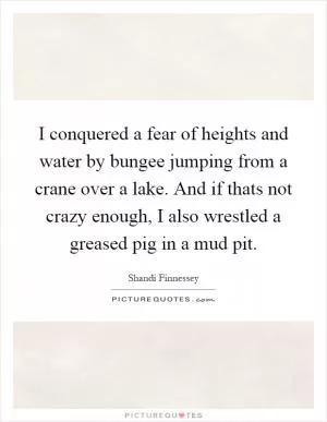 I conquered a fear of heights and water by bungee jumping from a crane over a lake. And if thats not crazy enough, I also wrestled a greased pig in a mud pit Picture Quote #1