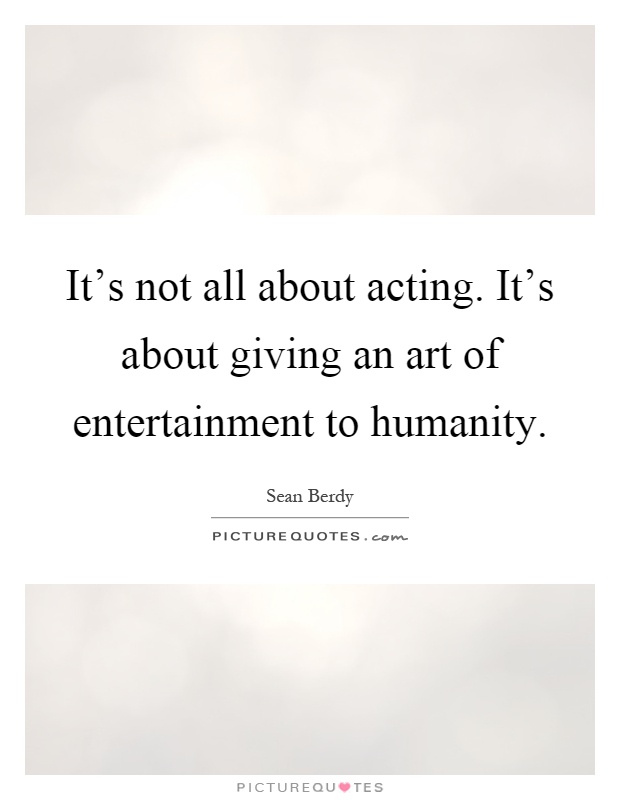It's not all about acting. It's about giving an art of entertainment to humanity Picture Quote #1