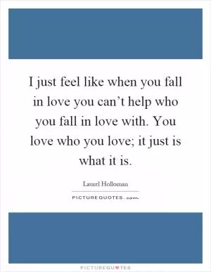 I just feel like when you fall in love you can’t help who you fall in love with. You love who you love; it just is what it is Picture Quote #1