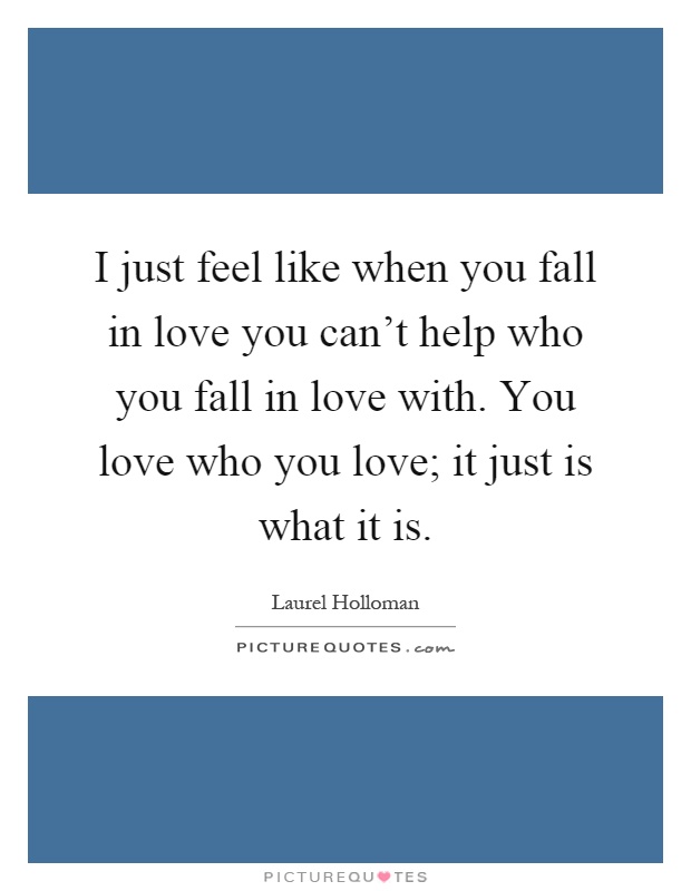 I just feel like when you fall in love you can't help who you fall in love with. You love who you love; it just is what it is Picture Quote #1