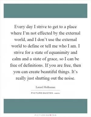 Every day I strive to get to a place where I’m not effected by the external world, and I don’t use the external world to define or tell me who I am. I strive for a state of equanimity and calm and a state of grace, so I can be free of definitions. If you are free, then you can create beautiful things. It’s really just shutting out the noise Picture Quote #1
