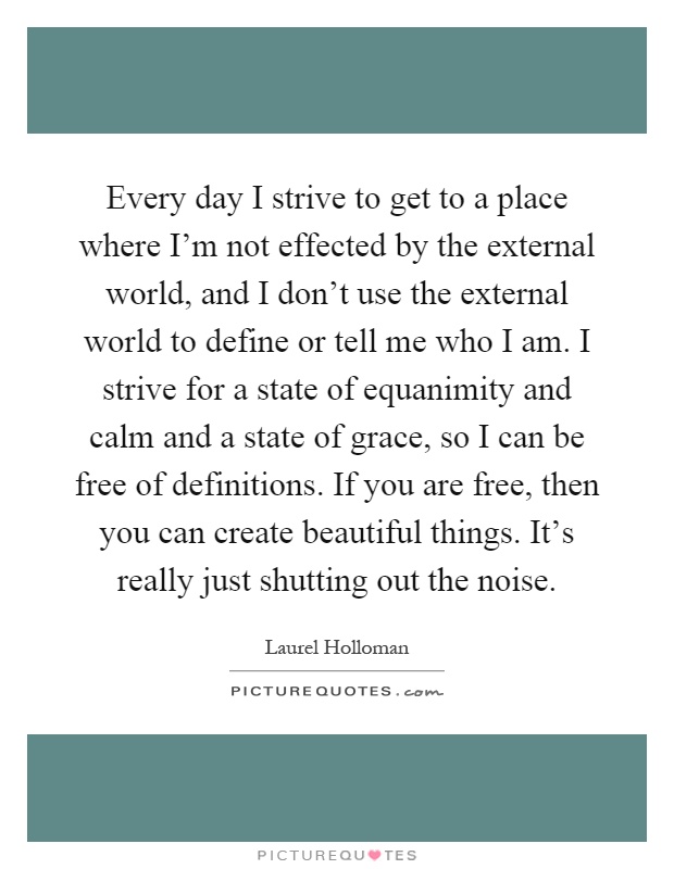Every day I strive to get to a place where I'm not effected by the external world, and I don't use the external world to define or tell me who I am. I strive for a state of equanimity and calm and a state of grace, so I can be free of definitions. If you are free, then you can create beautiful things. It's really just shutting out the noise Picture Quote #1