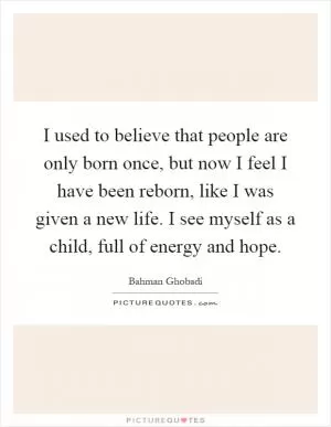 I used to believe that people are only born once, but now I feel I have been reborn, like I was given a new life. I see myself as a child, full of energy and hope Picture Quote #1