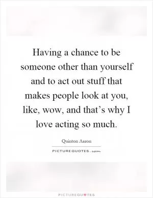 Having a chance to be someone other than yourself and to act out stuff that makes people look at you, like, wow, and that’s why I love acting so much Picture Quote #1