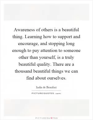Awareness of others is a beautiful thing. Learning how to support and encourage, and stopping long enough to pay attention to someone other than yourself, is a truly beautiful quality. There are a thousand beautiful things we can find about ourselves Picture Quote #1
