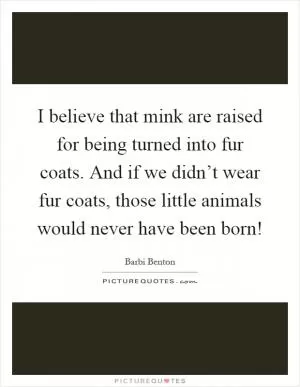 I believe that mink are raised for being turned into fur coats. And if we didn’t wear fur coats, those little animals would never have been born! Picture Quote #1