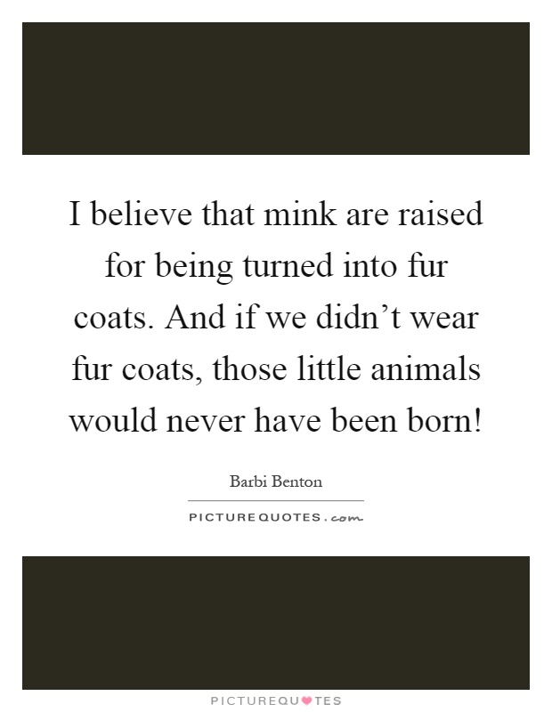 I believe that mink are raised for being turned into fur coats. And if we didn't wear fur coats, those little animals would never have been born! Picture Quote #1