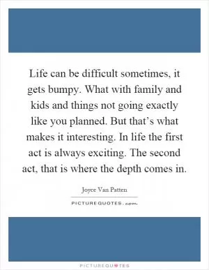 Life can be difficult sometimes, it gets bumpy. What with family and kids and things not going exactly like you planned. But that’s what makes it interesting. In life the first act is always exciting. The second act, that is where the depth comes in Picture Quote #1