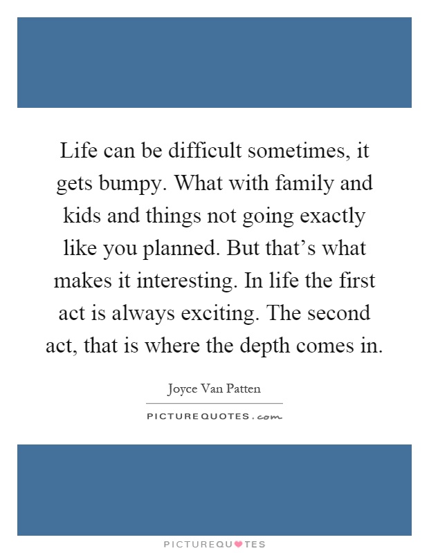 Life can be difficult sometimes, it gets bumpy. What with family and kids and things not going exactly like you planned. But that's what makes it interesting. In life the first act is always exciting. The second act, that is where the depth comes in Picture Quote #1