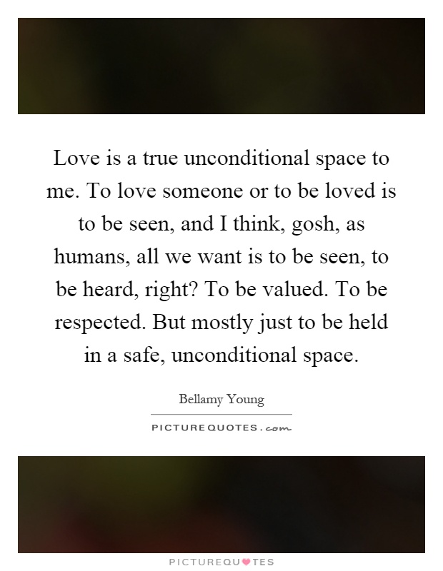 Love is a true unconditional space to me. To love someone or to be loved is to be seen, and I think, gosh, as humans, all we want is to be seen, to be heard, right? To be valued. To be respected. But mostly just to be held in a safe, unconditional space Picture Quote #1