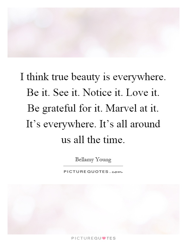 I think true beauty is everywhere. Be it. See it. Notice it. Love it. Be grateful for it. Marvel at it. It's everywhere. It's all around us all the time Picture Quote #1