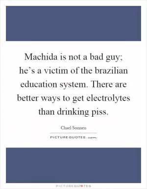 Machida is not a bad guy; he’s a victim of the brazilian education system. There are better ways to get electrolytes than drinking piss Picture Quote #1