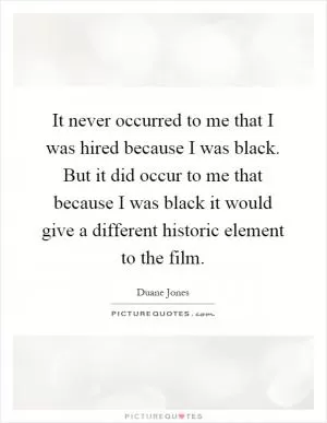 It never occurred to me that I was hired because I was black. But it did occur to me that because I was black it would give a different historic element to the film Picture Quote #1