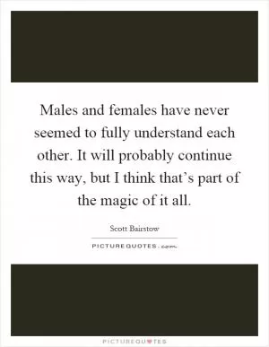 Males and females have never seemed to fully understand each other. It will probably continue this way, but I think that’s part of the magic of it all Picture Quote #1