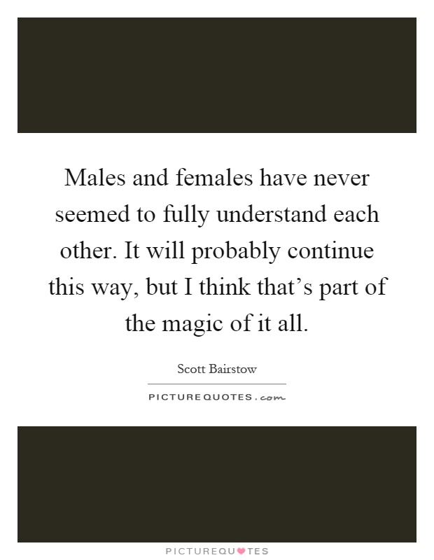 Males and females have never seemed to fully understand each other. It will probably continue this way, but I think that's part of the magic of it all Picture Quote #1