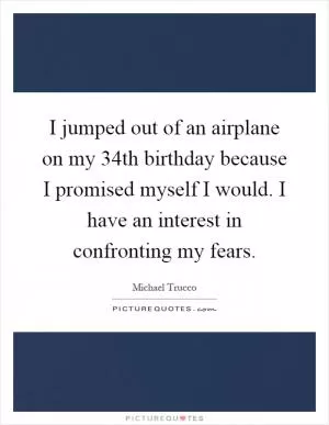 I jumped out of an airplane on my 34th birthday because I promised myself I would. I have an interest in confronting my fears Picture Quote #1