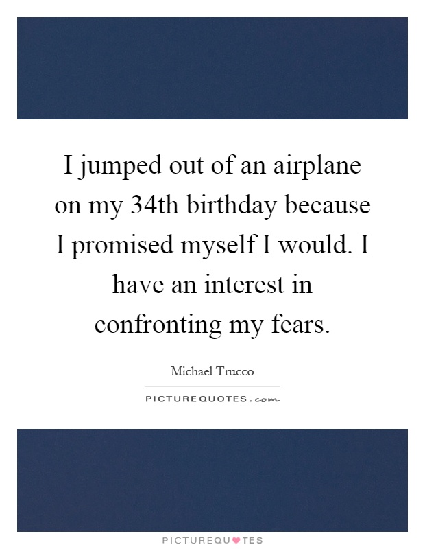 I jumped out of an airplane on my 34th birthday because I promised myself I would. I have an interest in confronting my fears Picture Quote #1