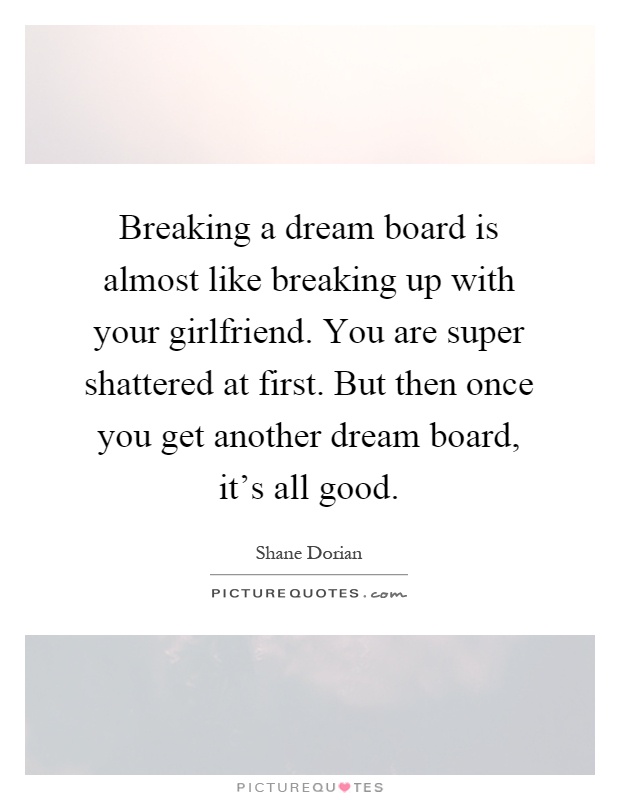 Breaking a dream board is almost like breaking up with your girlfriend. You are super shattered at first. But then once you get another dream board, it's all good Picture Quote #1