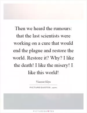 Then we heard the rumours: that the last scientists were working on a cure that would end the plague and restore the world. Restore it? Why? I like the death! I like the misery! I like this world! Picture Quote #1