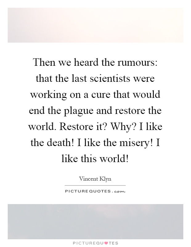 Then we heard the rumours: that the last scientists were working on a cure that would end the plague and restore the world. Restore it? Why? I like the death! I like the misery! I like this world! Picture Quote #1