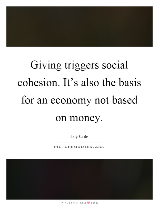 Giving triggers social cohesion. It's also the basis for an economy not based on money Picture Quote #1