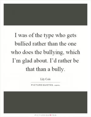 I was of the type who gets bullied rather than the one who does the bullying, which I’m glad about. I’d rather be that than a bully Picture Quote #1