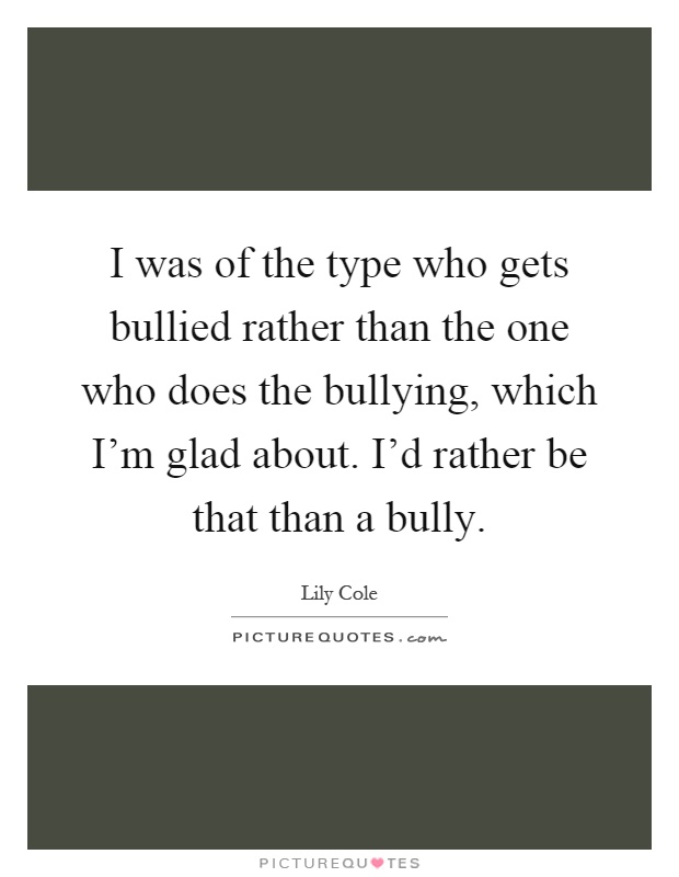 I was of the type who gets bullied rather than the one who does the bullying, which I'm glad about. I'd rather be that than a bully Picture Quote #1