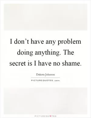 I don’t have any problem doing anything. The secret is I have no shame Picture Quote #1