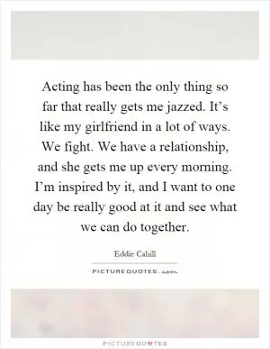 Acting has been the only thing so far that really gets me jazzed. It’s like my girlfriend in a lot of ways. We fight. We have a relationship, and she gets me up every morning. I’m inspired by it, and I want to one day be really good at it and see what we can do together Picture Quote #1