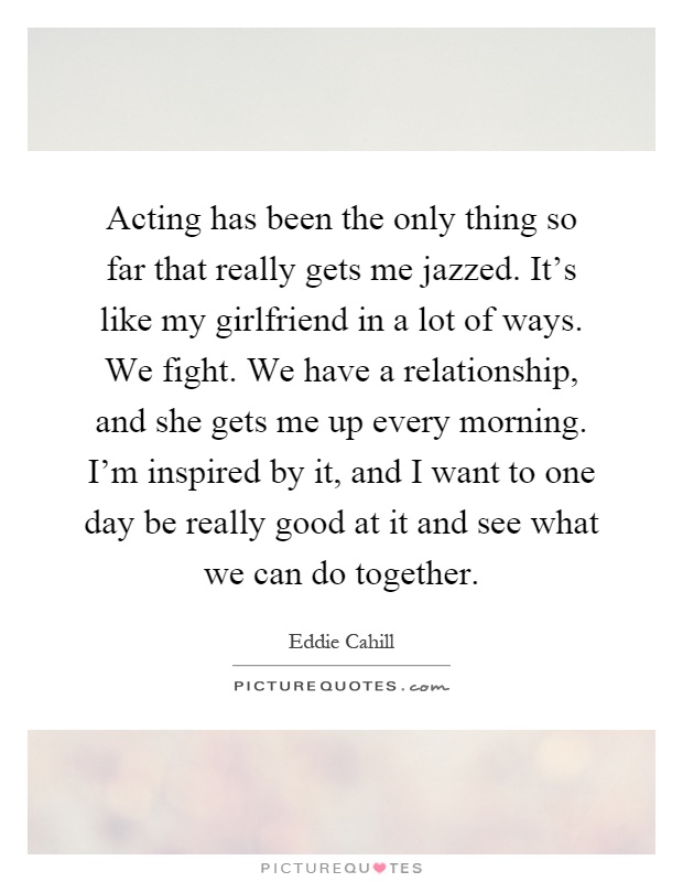 Acting has been the only thing so far that really gets me jazzed. It's like my girlfriend in a lot of ways. We fight. We have a relationship, and she gets me up every morning. I'm inspired by it, and I want to one day be really good at it and see what we can do together Picture Quote #1