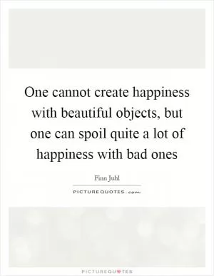 One cannot create happiness with beautiful objects, but one can spoil quite a lot of happiness with bad ones Picture Quote #1
