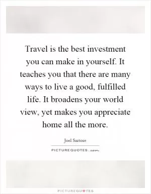 Travel is the best investment you can make in yourself. It teaches you that there are many ways to live a good, fulfilled life. It broadens your world view, yet makes you appreciate home all the more Picture Quote #1