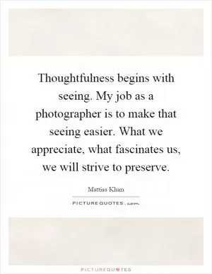 Thoughtfulness begins with seeing. My job as a photographer is to make that seeing easier. What we appreciate, what fascinates us, we will strive to preserve Picture Quote #1