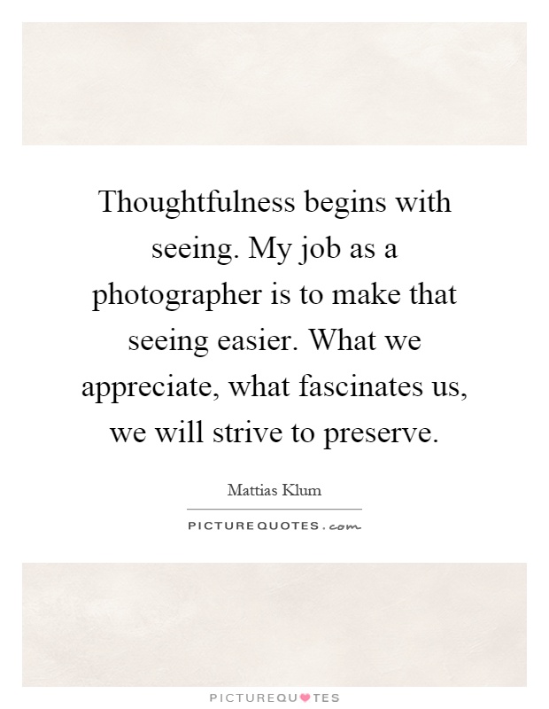 Thoughtfulness begins with seeing. My job as a photographer is to make that seeing easier. What we appreciate, what fascinates us, we will strive to preserve Picture Quote #1