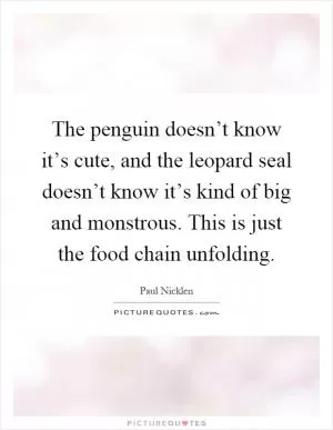 The penguin doesn’t know it’s cute, and the leopard seal doesn’t know it’s kind of big and monstrous. This is just the food chain unfolding Picture Quote #1