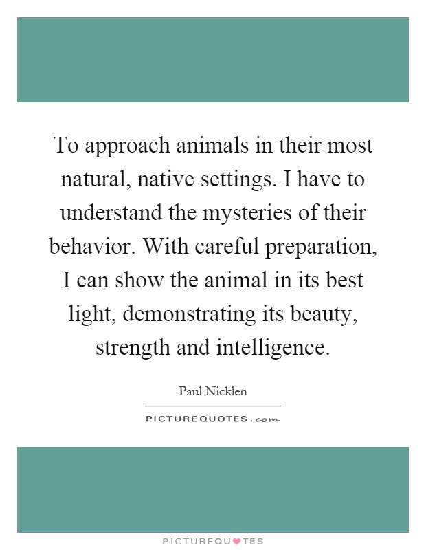 To approach animals in their most natural, native settings. I have to understand the mysteries of their behavior. With careful preparation, I can show the animal in its best light, demonstrating its beauty, strength and intelligence Picture Quote #1