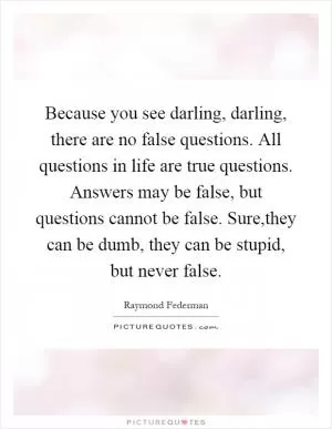 Because you see darling, darling, there are no false questions. All questions in life are true questions. Answers may be false, but questions cannot be false. Sure,they can be dumb, they can be stupid, but never false Picture Quote #1