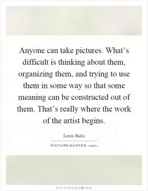 Anyone can take pictures. What’s difficult is thinking about them, organizing them, and trying to use them in some way so that some meaning can be constructed out of them. That’s really where the work of the artist begins Picture Quote #1