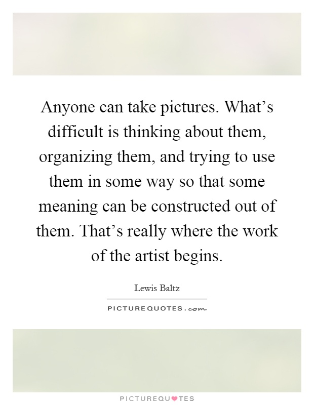 Anyone can take pictures. What's difficult is thinking about them, organizing them, and trying to use them in some way so that some meaning can be constructed out of them. That's really where the work of the artist begins Picture Quote #1