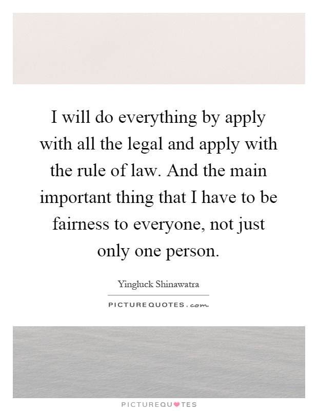 I will do everything by apply with all the legal and apply with the rule of law. And the main important thing that I have to be fairness to everyone, not just only one person Picture Quote #1
