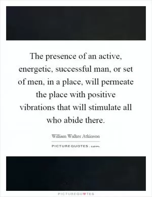 The presence of an active, energetic, successful man, or set of men, in a place, will permeate the place with positive vibrations that will stimulate all who abide there Picture Quote #1